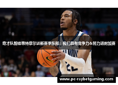 奇才队前锋惠特摩尔谈新赛季东部：我们具有竞争力&努力进附加赛