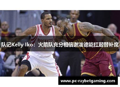 队记Kelly Iko：火箭队充分相信谢泼德能扛起替补席